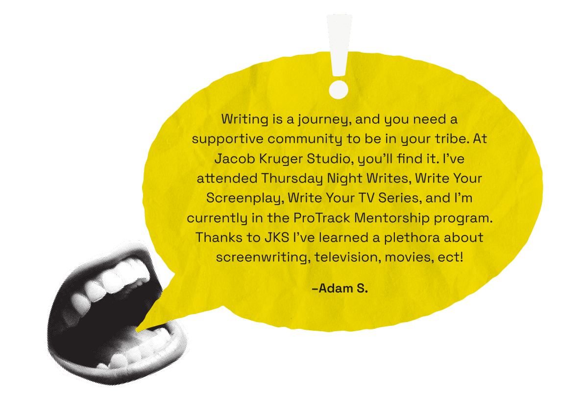 Writing is a journey, and you need a supportive community to be in your tribe. At Jacob Kruger Studio, you’ll find it. I’ve attended Thursday Night Writes, Write Your Screenplay, Write Your TV Series, and I’m currently in the ProTrack Mentorship program. Thanks to JKS I’ve learned a plethora about screenwriting, television, movies, ect! -Adam B.