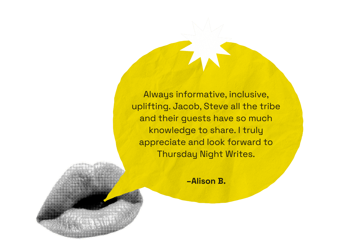 Always informative, inclusive, uplifting. Jacob, Steve all the tribe and their guests have so much knowledge to share. I truly appreciate and look forward to Thursday Night Writes. -Alison B.