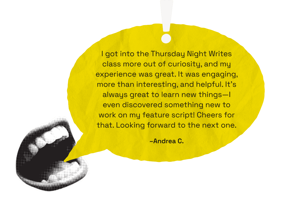 I got into the Thursday Night Writes class more out of curiosity, and my experience was great. It was engaging, more than interesting, and helpful. It's always great to learn new things—I even discovered something new to work on my feature script! Cheers for that. Looking forward to the next one. -Andrea C.