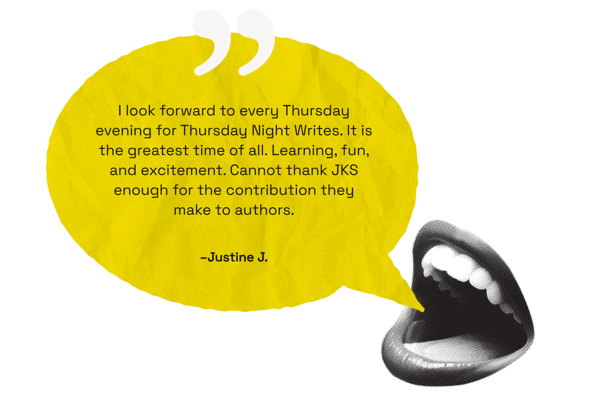 I look forward to every Thursday evening for Thursday Night Writes. It is the greatest time of all. Learning, fun, and excitement. Cannot thank JKS enough for the contribution they make to authors. -Justine J