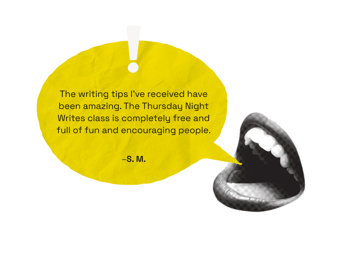 The writing tips I've received have been amazing. The Thursday Night Writes class is completely free and full of fun and encouraging people. -S.M.