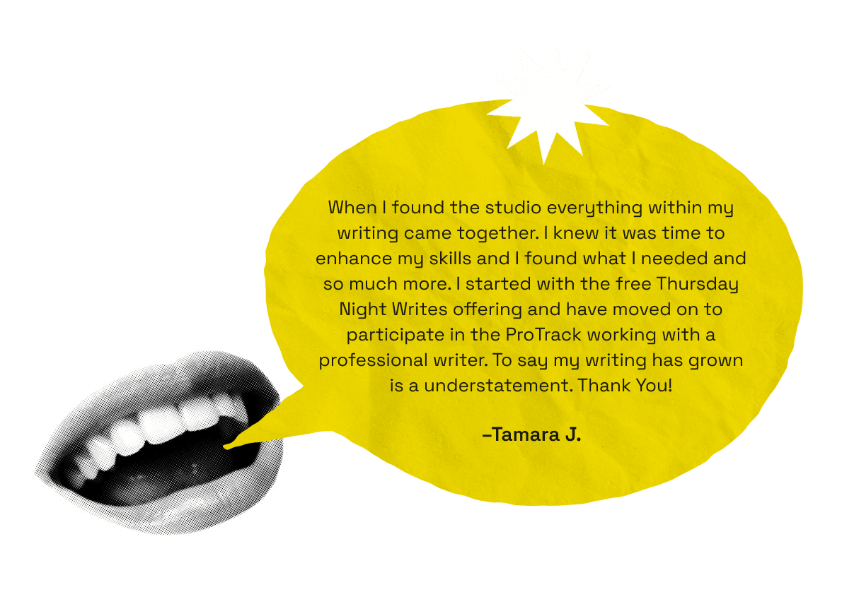 When I found the studio everything within my writing came together. I knew it was time to enhance my skills and I found what I needed and so much more. I started with the free Thursday Night Writes offering and have moved on to participate in the ProTrack working with a professional writer. To say my writing has grown is a understatement. Thank You! -Tamara J.